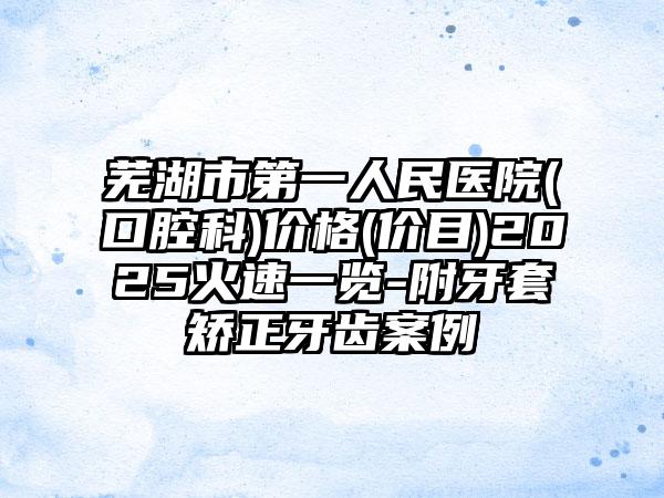 芜湖市第一人民医院(口腔科)价格(价目)2025火速一览-附牙套矫正牙齿案例