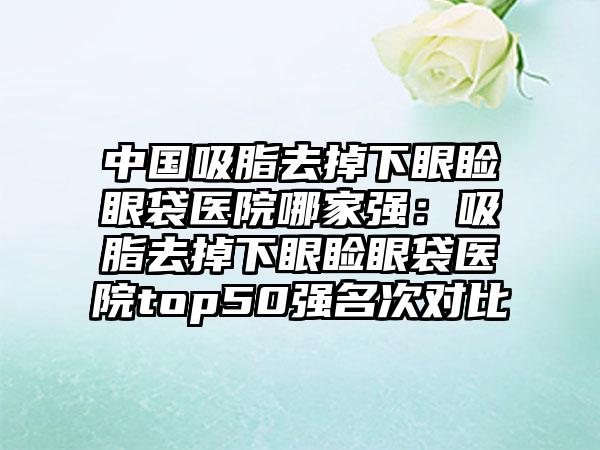 中国吸脂去掉下眼睑眼袋医院哪家强：吸脂去掉下眼睑眼袋医院top50强名次对比