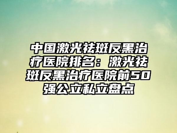 中国激光祛斑反黑治疗医院排名：激光祛斑反黑治疗医院前50强公立私立盘点