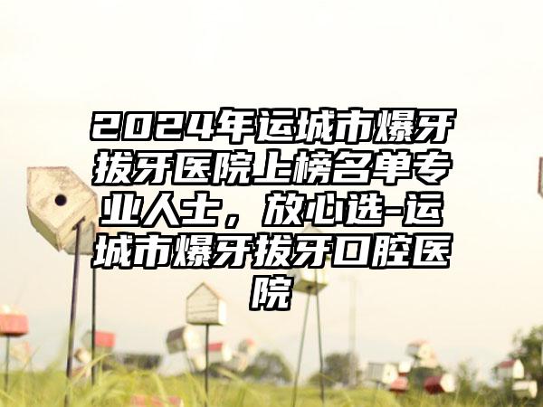 2024年运城市爆牙拔牙医院上榜名单专业人士，放心选-运城市爆牙拔牙口腔医院