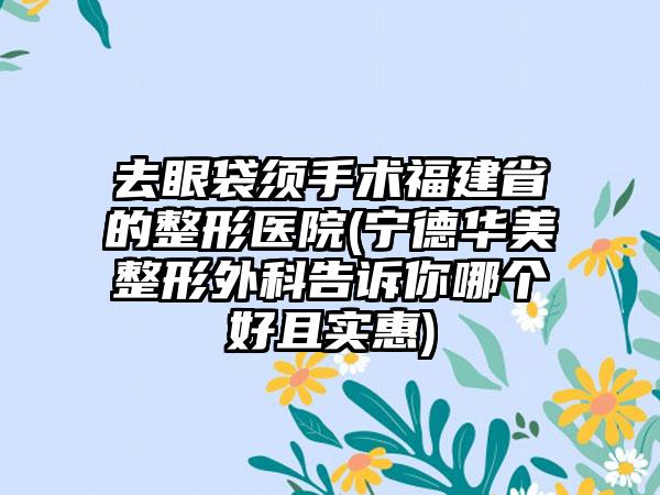 去眼袋须手术福建省的整形医院(宁德华美整形外科告诉你哪个好且实惠)