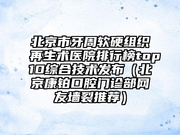 北京市牙周软硬组织再生术医院排行榜top10综合技术发布（北京康铂口腔门诊部网友墙裂推荐）