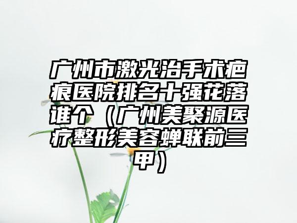 广州市激光治手术疤痕医院排名十强花落谁个（广州美聚源医疗整形美容蝉联前三甲）