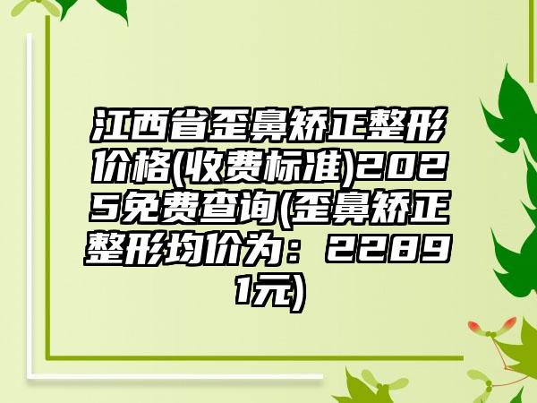 江西省歪鼻矫正整形价格(收费标准)2025免费查询(歪鼻矫正整形均价为：22891元)