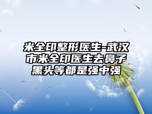 米全印整形医生-武汉市米全印医生去鼻子黑头等都是强中强