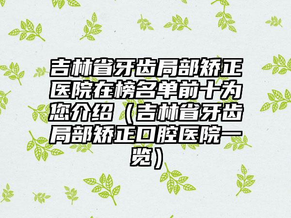 吉林省牙齿局部矫正医院在榜名单前十为您介绍（吉林省牙齿局部矫正口腔医院一览）