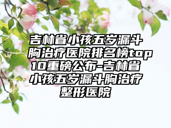 吉林省小孩五岁漏斗胸治疗医院排名榜top10重磅公布-吉林省小孩五岁漏斗胸治疗整形医院