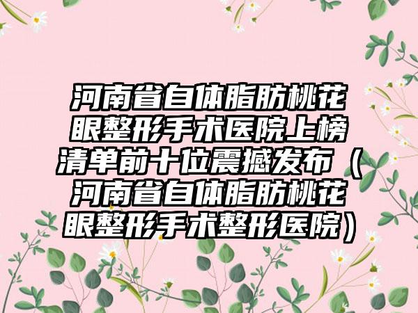 河南省自体脂肪桃花眼整形手术医院上榜清单前十位震撼发布（河南省自体脂肪桃花眼整形手术整形医院）