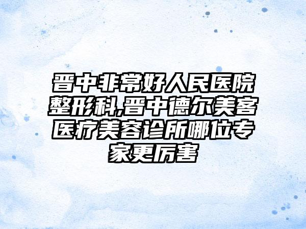 晋中非常好人民医院整形科,晋中德尔美客医疗美容诊所哪位专家更厉害