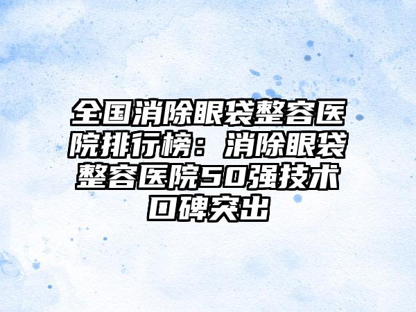 全国消除眼袋整容医院排行榜：消除眼袋整容医院50强技术口碑突出