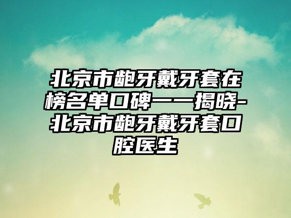 北京市龅牙戴牙套在榜名单口碑一一揭晓-北京市龅牙戴牙套口腔医生