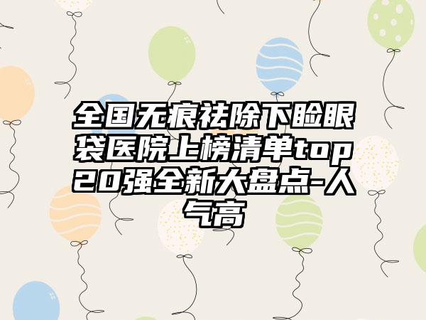 全国无痕祛除下睑眼袋医院上榜清单top20强全新大盘点-人气高