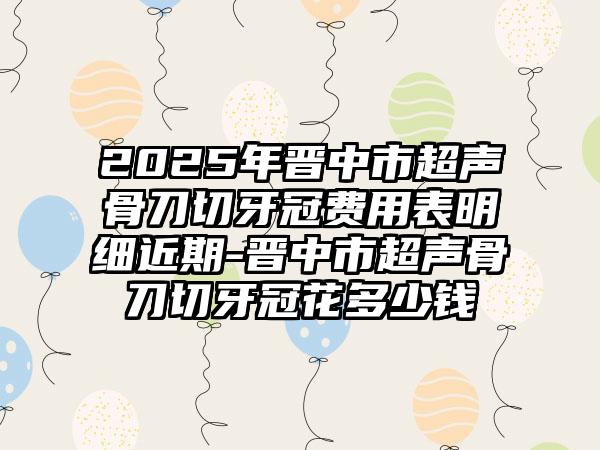 2025年晋中市超声骨刀切牙冠费用表明细近期-晋中市超声骨刀切牙冠花多少钱