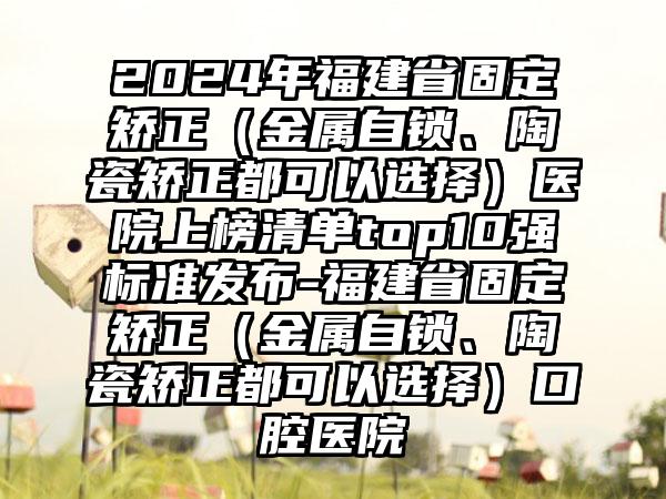 2024年福建省固定矫正（金属自锁、陶瓷矫正都可以选择）医院上榜清单top10强标准发布-福建省固定矫正（金属自锁、陶瓷矫正都可以选择）口腔医院