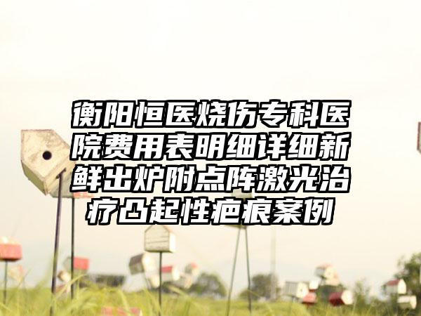 衡阳恒医烧伤专科医院费用表明细详细新鲜出炉附点阵激光治疗凸起性疤痕案例