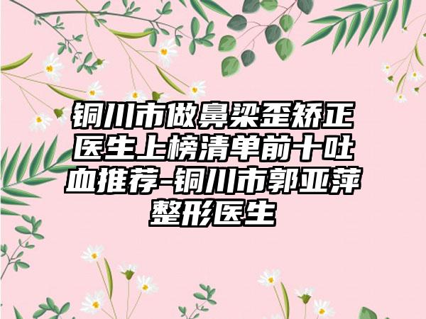 铜川市做鼻梁歪矫正医生上榜清单前十吐血推荐-铜川市郭亚萍整形医生