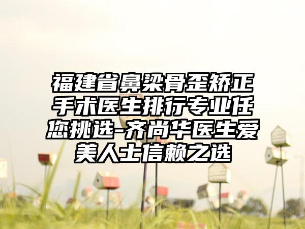 福建省鼻梁骨歪矫正手术医生排行专业任您挑选-齐尚华医生爱美人士信赖之选