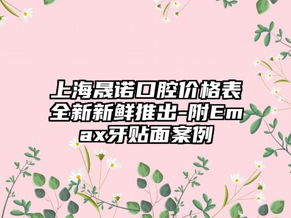 上海晟诺口腔价格表全新新鲜推出-附Emax牙贴面案例