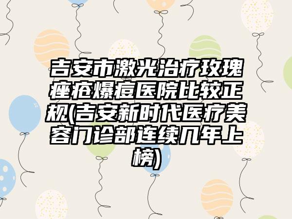 吉安市激光治疗玫瑰痤疮爆痘医院比较正规(吉安新时代医疗美容门诊部连续几年上榜)