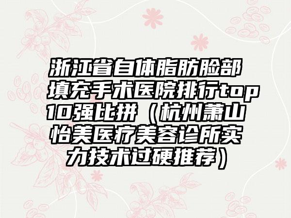 浙江省自体脂肪脸部填充手术医院排行top10强比拼（杭州萧山怡美医疗美容诊所实力技术过硬推荐）