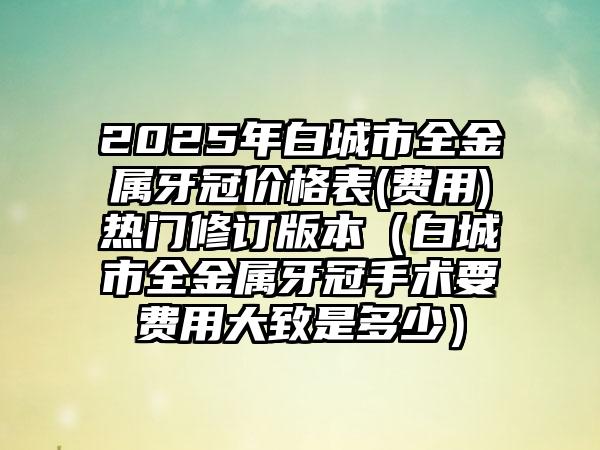 2025年白城市全金属牙冠价格表(费用)热门修订版本（白城市全金属牙冠手术要费用大致是多少）