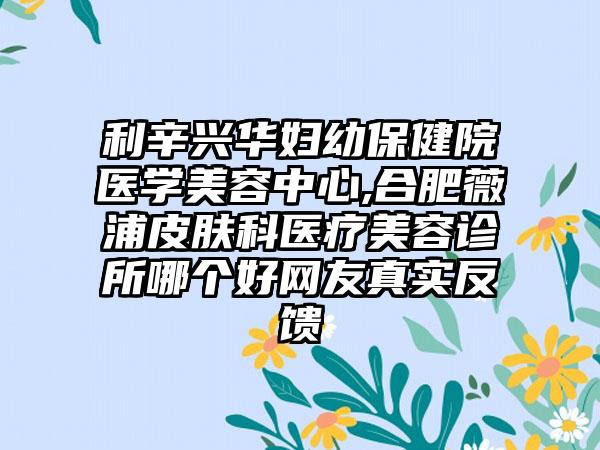 利辛兴华妇幼保健院医学美容中心,合肥薇浦皮肤科医疗美容诊所哪个好网友真实反馈