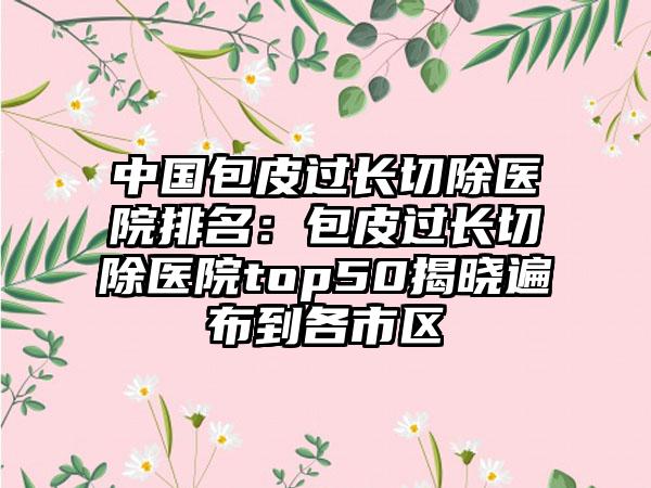 中国包皮过长切除医院排名：包皮过长切除医院top50揭晓遍布到各市区