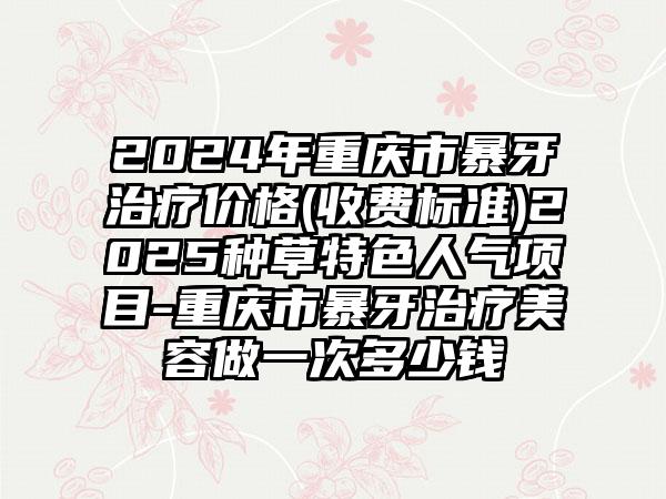 2024年重庆市暴牙治疗价格(收费标准)2025种草特色人气项目-重庆市暴牙治疗美容做一次多少钱