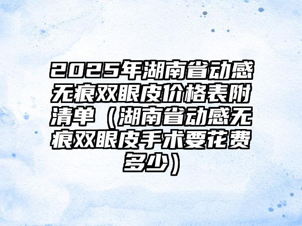 2025年湖南省动感无痕双眼皮价格表附清单（湖南省动感无痕双眼皮手术要花费多少）