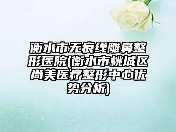 衡水市无痕线雕鼻整形医院(衡水市桃城区尚美医疗整形中心优势分析)