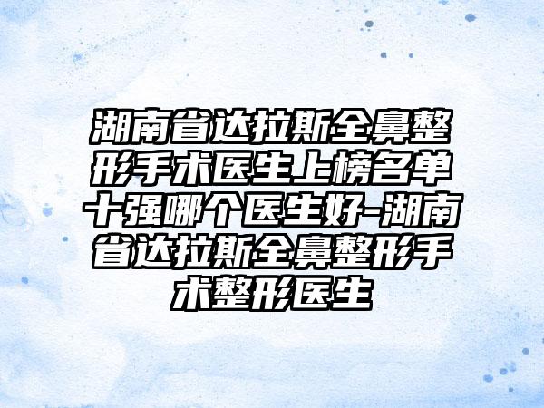 湖南省达拉斯全鼻整形手术医生上榜名单十强哪个医生好-湖南省达拉斯全鼻整形手术整形医生