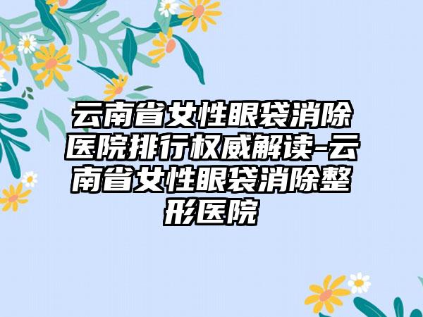 云南省女性眼袋消除医院排行权威解读-云南省女性眼袋消除整形医院