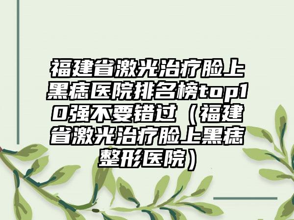 福建省激光治疗脸上黑痣医院排名榜top10强不要错过（福建省激光治疗脸上黑痣整形医院）