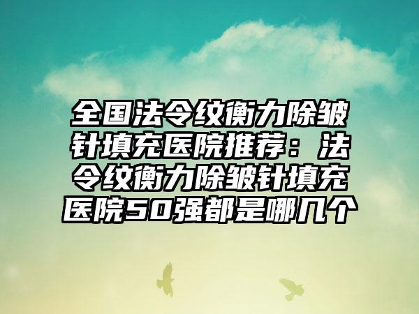 全国法令纹衡力除皱针填充医院推荐：法令纹衡力除皱针填充医院50强都是哪几个