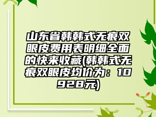 山东省韩韩式无痕双眼皮费用表明细全面的快来收藏(韩韩式无痕双眼皮均价为：10928元)