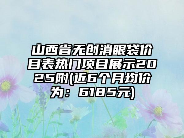 山西省无创消眼袋价目表热门项目展示2025附(近6个月均价为：6185元)