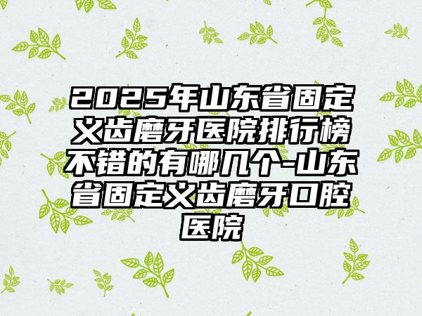 2025年山东省固定义齿磨牙医院排行榜不错的有哪几个-山东省固定义齿磨牙口腔医院