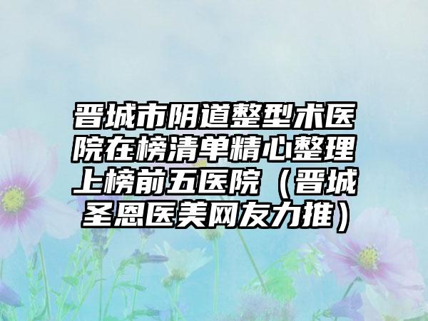 晋城市阴道整型术医院在榜清单精心整理上榜前五医院（晋城圣恩医美网友力推）