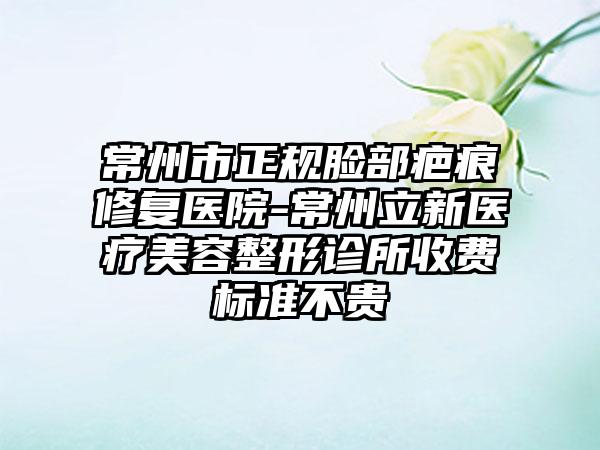 常州市正规脸部疤痕修复医院-常州立新医疗美容整形诊所收费标准不贵