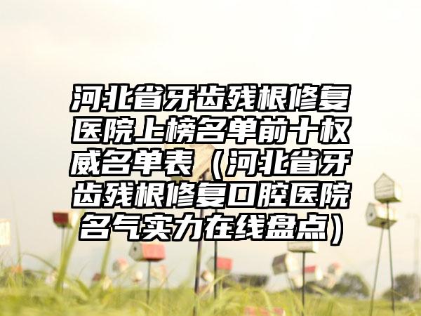 河北省牙齿残根修复医院上榜名单前十权威名单表（河北省牙齿残根修复口腔医院名气实力在线盘点）