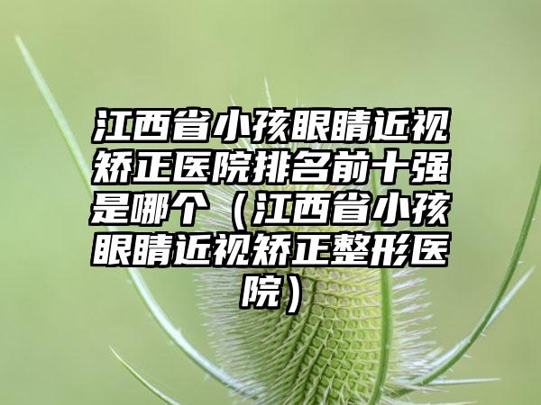 江西省小孩眼睛近视矫正医院排名前十强是哪个（江西省小孩眼睛近视矫正整形医院）