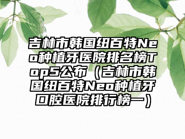 吉林市韩国纽百特Neo种植牙医院排名榜Top5公布（吉林市韩国纽百特Neo种植牙口腔医院排行榜一）