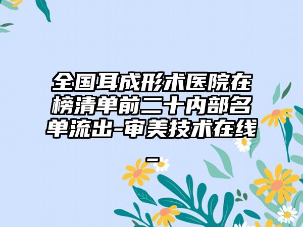 全国耳成形术医院在榜清单前二十内部名单流出-审美技术在线_