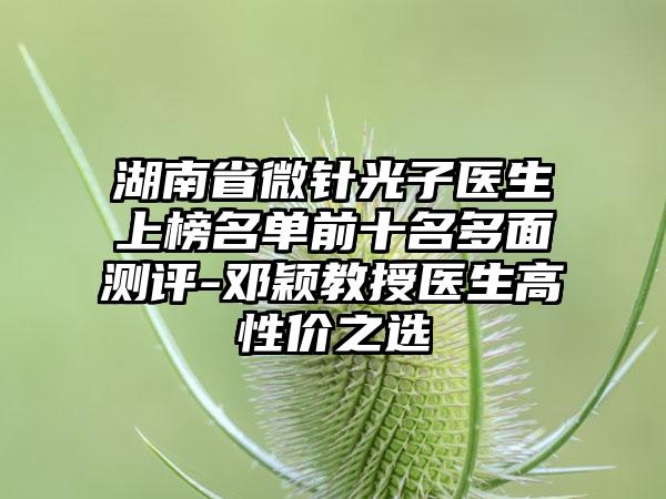 湖南省微针光子医生上榜名单前十名多面测评-邓颖教授医生高性价之选