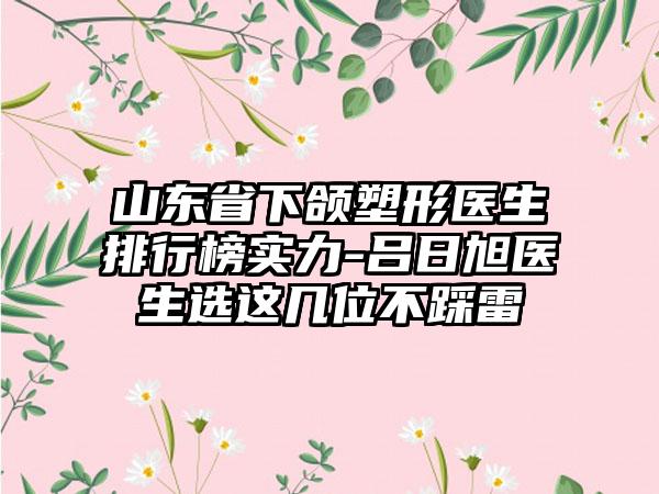 山东省下颌塑形医生排行榜实力-吕日旭医生选这几位不踩雷