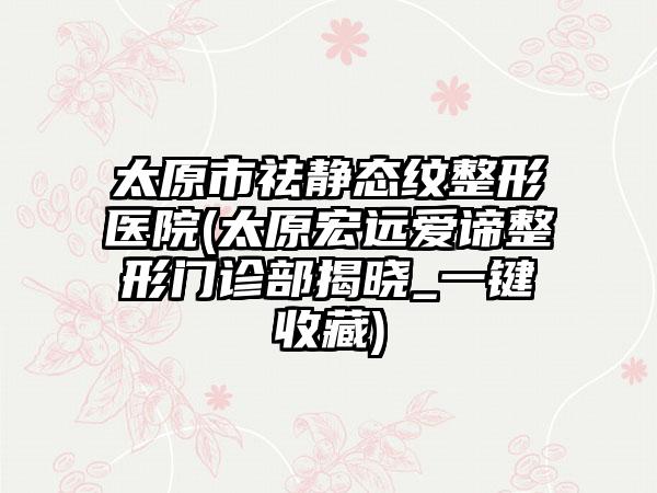 太原市祛静态纹整形医院(太原宏远爱谛整形门诊部揭晓_一键收藏)