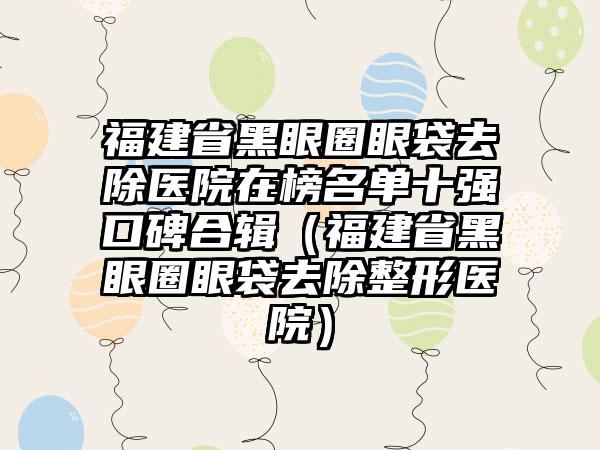 福建省黑眼圈眼袋去除医院在榜名单十强口碑合辑（福建省黑眼圈眼袋去除整形医院）