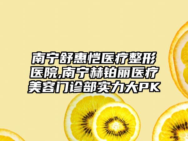 南宁舒惠恺医疗整形医院,南宁赫铂丽医疗美容门诊部实力大PK