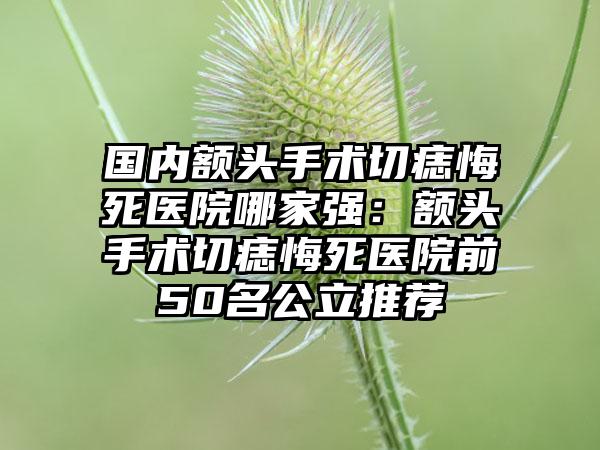 国内额头手术切痣悔死医院哪家强：额头手术切痣悔死医院前50名公立推荐