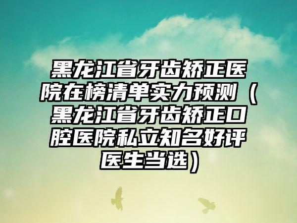 黑龙江省牙齿矫正医院在榜清单实力预测（黑龙江省牙齿矫正口腔医院私立知名好评医生当选）